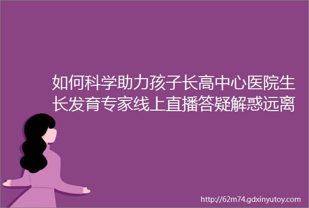 如何科学助力孩子长高中心医院生长发育专家线上直播答疑解惑远离误区更好把握生长黄金期